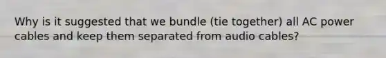 Why is it suggested that we bundle (tie together) all AC power cables and keep them separated from audio cables?