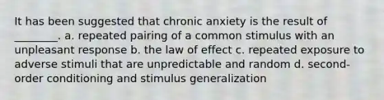 It has been suggested that chronic anxiety is the result of ________. a. repeated pairing of a common stimulus with an unpleasant response b. the law of effect c. repeated exposure to adverse stimuli that are unpredictable and random d. second-order conditioning and stimulus generalization