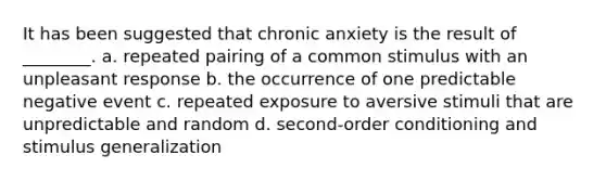 It has been suggested that chronic anxiety is the result of ________. a. repeated pairing of a common stimulus with an unpleasant response b. the occurrence of one predictable negative event c. repeated exposure to aversive stimuli that are unpredictable and random d. second-order conditioning and stimulus generalization