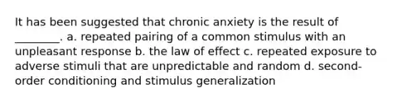 It has been suggested that chronic anxiety is the result of ________. a. repeated pairing of a common stimulus with an unpleasant response b. the law of effect c. repeated exposure to adverse stimuli that are unpredictable and random d. second- order conditioning and stimulus generalization