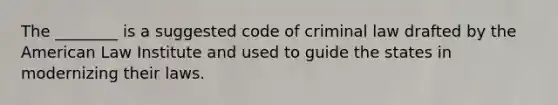 The ________ is a suggested code of criminal law drafted by the American Law Institute and used to guide the states in modernizing their laws.