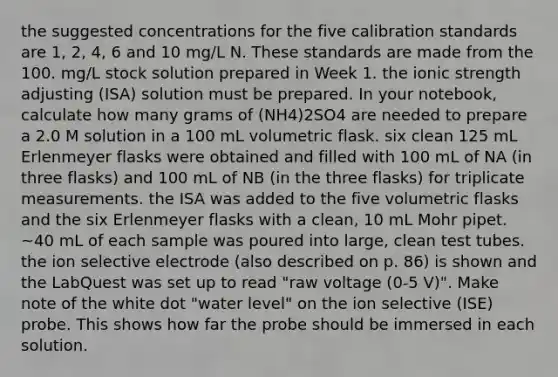 the suggested concentrations for the five calibration standards are 1, 2, 4, 6 and 10 mg/L N. These standards are made from the 100. mg/L stock solution prepared in Week 1. the ionic strength adjusting (ISA) solution must be prepared. In your notebook, calculate how many grams of (NH4)2SO4 are needed to prepare a 2.0 M solution in a 100 mL volumetric flask. six clean 125 mL Erlenmeyer flasks were obtained and filled with 100 mL of NA (in three flasks) and 100 mL of NB (in the three flasks) for triplicate measurements. the ISA was added to the five volumetric flasks and the six Erlenmeyer flasks with a clean, 10 mL Mohr pipet. ~40 mL of each sample was poured into large, clean test tubes. the ion selective electrode (also described on p. 86) is shown and the LabQuest was set up to read "raw voltage (0-5 V)". Make note of the white dot "water level" on the ion selective (ISE) probe. This shows how far the probe should be immersed in each solution.