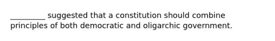 _________ suggested that a constitution should combine principles of both democratic and oligarchic government.