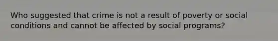 Who suggested that crime is not a result of poverty or social conditions and cannot be affected by social programs?