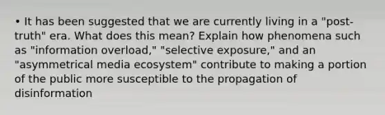 • It has been suggested that we are currently living in a "post-truth" era. What does this mean? Explain how phenomena such as "information overload," "selective exposure," and an "asymmetrical media ecosystem" contribute to making a portion of the public more susceptible to the propagation of disinformation