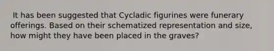 ​ It has been suggested that Cycladic figurines were funerary offerings. Based on their schematized representation and size, how might they have been placed in the graves?