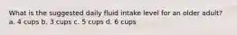 What is the suggested daily fluid intake level for an older adult? a. 4 cups b. 3 cups c. 5 cups d. 6 cups