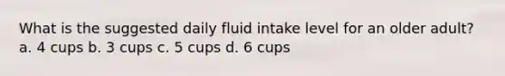 What is the suggested daily fluid intake level for an older adult? a. 4 cups b. 3 cups c. 5 cups d. 6 cups