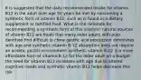 It is suggested that the daily recommended intake for vitamin B12 in the adult over age 50 years be met by consuming a synthetic form of vitamin B12, such as is found in a dietary supplement or fortified food. What is the rationale for recommending a synthetic form of this vitamin? natural sources of vitamin B12 are foods that many older adults with poor dentition find difficult to chew gastric acid production diminishes with age and synthetic vitamin B-12 absorption does not require an aciditic gastric environment synthetic vitamin B-12 is a more affordable form of vitamin B-12 for the older adult on a budget the need for vitamin B12 increases with age due to altered cognitive needs and synthetic vitamin B12 helps decrease this risk