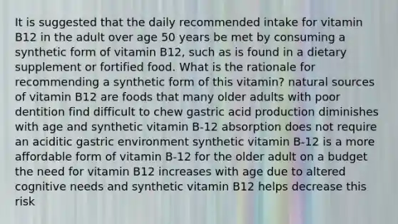 It is suggested that the daily recommended intake for vitamin B12 in the adult over age 50 years be met by consuming a synthetic form of vitamin B12, such as is found in a dietary supplement or fortified food. What is the rationale for recommending a synthetic form of this vitamin? natural sources of vitamin B12 are foods that many older adults with poor dentition find difficult to chew gastric acid production diminishes with age and synthetic vitamin B-12 absorption does not require an aciditic gastric environment synthetic vitamin B-12 is a more affordable form of vitamin B-12 for the older adult on a budget the need for vitamin B12 increases with age due to altered cognitive needs and synthetic vitamin B12 helps decrease this risk