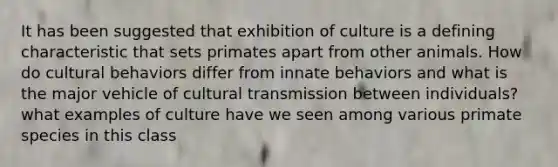 It has been suggested that exhibition of culture is a defining characteristic that sets primates apart from other animals. How do cultural behaviors differ from innate behaviors and what is the major vehicle of cultural transmission between individuals? what examples of culture have we seen among various primate species in this class