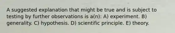 A suggested explanation that might be true and is subject to testing by further observations is a(n): A) experiment. B) generality. C) hypothesis. D) scientific principle. E) theory.