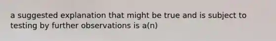 a suggested explanation that might be true and is subject to testing by further observations is a(n)