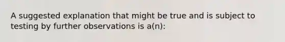 A suggested explanation that might be true and is subject to testing by further observations is a(n):