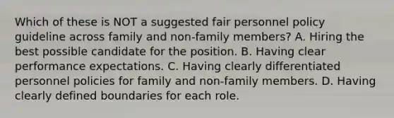 Which of these is NOT a suggested fair personnel policy guideline across family and non-family members? A. Hiring the best possible candidate for the position. B. Having clear performance expectations. C. Having clearly differentiated personnel policies for family and non-family members. D. Having clearly defined boundaries for each role.