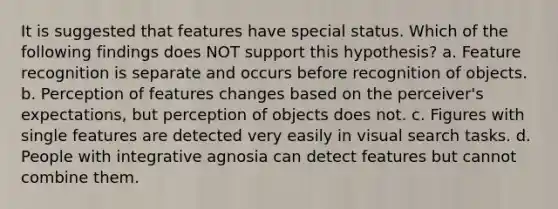 It is suggested that features have special status. Which of the following findings does NOT support this hypothesis? a. Feature recognition is separate and occurs before recognition of objects. b. Perception of features changes based on the perceiver's expectations, but perception of objects does not. c. Figures with single features are detected very easily in visual search tasks. d. People with integrative agnosia can detect features but cannot combine them.