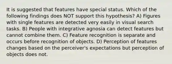 It is suggested that features have special status. Which of the following findings does NOT support this hypothesis? A) Figures with single features are detected very easily in visual search tasks. B) People with integrative agnosia can detect features but cannot combine them. C) Feature recognition is separate and occurs before recognition of objects. D) Perception of features changes based on the perceiver's expectations but perception of objects does not.