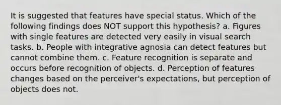 It is suggested that features have special status. Which of the following findings does NOT support this hypothesis? a. Figures with single features are detected very easily in visual search tasks. b. People with integrative agnosia can detect features but cannot combine them. c. Feature recognition is separate and occurs before recognition of objects. d. Perception of features changes based on the perceiver's expectations, but perception of objects does not.