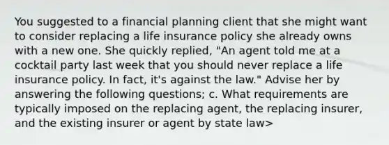 You suggested to a financial planning client that she might want to consider replacing a life insurance policy she already owns with a new one. She quickly replied, "An agent told me at a cocktail party last week that you should never replace a life insurance policy. In fact, it's against the law." Advise her by answering the following questions; c. What requirements are typically imposed on the replacing agent, the replacing insurer, and the existing insurer or agent by state law>