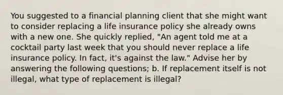 You suggested to a financial planning client that she might want to consider replacing a life insurance policy she already owns with a new one. She quickly replied, "An agent told me at a cocktail party last week that you should never replace a life insurance policy. In fact, it's against the law." Advise her by answering the following questions; b. If replacement itself is not illegal, what type of replacement is illegal?