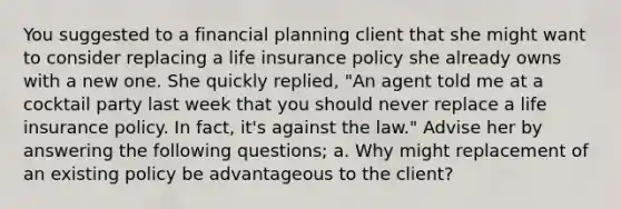 You suggested to a financial planning client that she might want to consider replacing a life insurance policy she already owns with a new one. She quickly replied, "An agent told me at a cocktail party last week that you should never replace a life insurance policy. In fact, it's against the law." Advise her by answering the following questions; a. Why might replacement of an existing policy be advantageous to the client?