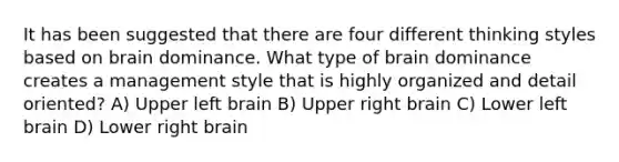 It has been suggested that there are four different thinking styles based on brain dominance. What type of brain dominance creates a management style that is highly organized and detail oriented? A) Upper left brain B) Upper right brain C) Lower left brain D) Lower right brain