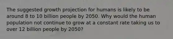 The suggested growth projection for humans is likely to be around 8 to 10 billion people by 2050. Why would the human population not continue to grow at a constant rate taking us to over 12 billion people by 2050?