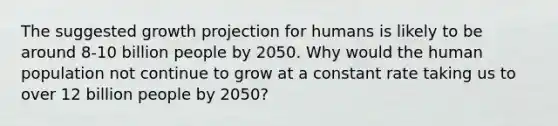 The suggested growth projection for humans is likely to be around 8-10 billion people by 2050. Why would the human population not continue to grow at a constant rate taking us to over 12 billion people by 2050?