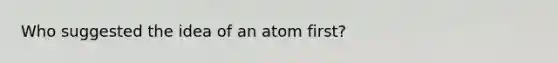 Who suggested the idea of an atom first?