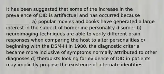 It has been suggested that some of the increase in the prevalence of DID is artifactual and has occurred because __________. a) popular movies and books have generated a large interest in the subject of borderline personality disorder b) neuroimaging techniques are able to verify different brain responses when comparing the host to alter personalities c) beginning with the DSM-III in 1980, the diagnostic criteria became more inclusive of symptoms normally attributed to other diagnoses d) therapists looking for evidence of DID in patients may implicitly propose the existence of alternate identities