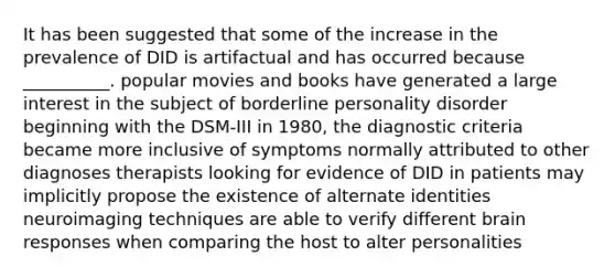 It has been suggested that some of the increase in the prevalence of DID is artifactual and has occurred because __________. popular movies and books have generated a large interest in the subject of borderline personality disorder beginning with the DSM-III in 1980, the diagnostic criteria became more inclusive of symptoms normally attributed to other diagnoses therapists looking for evidence of DID in patients may implicitly propose the existence of alternate identities neuroimaging techniques are able to verify different brain responses when comparing the host to alter personalities