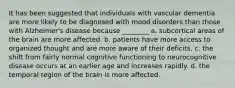 It has been suggested that individuals with vascular dementia are more likely to be diagnosed with mood disorders than those with Alzheimer's disease because ________ a. subcortical areas of the brain are more affected. b. patients have more access to organized thought and are more aware of their deficits. c. the shift from fairly normal cognitive functioning to neurocognitive disease occurs at an earlier age and increases rapidly. d. the temporal region of the brain is more affected.