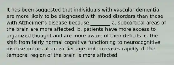 It has been suggested that individuals with vascular dementia are more likely to be diagnosed with mood disorders than those with Alzheimer's disease because ________ a. subcortical areas of the brain are more affected. b. patients have more access to organized thought and are more aware of their deficits. c. the shift from fairly normal cognitive functioning to neurocognitive disease occurs at an earlier age and increases rapidly. d. the temporal region of the brain is more affected.