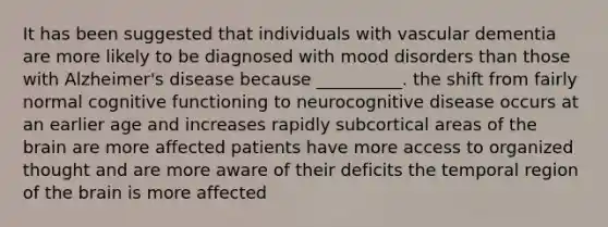 It has been suggested that individuals with vascular dementia are more likely to be diagnosed with mood disorders than those with Alzheimer's disease because __________. the shift from fairly normal cognitive functioning to neurocognitive disease occurs at an earlier age and increases rapidly subcortical areas of the brain are more affected patients have more access to organized thought and are more aware of their deficits the temporal region of the brain is more affected