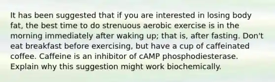 It has been suggested that if you are interested in losing body fat, the best time to do strenuous aerobic exercise is in the morning immediately after waking up; that is, after fasting. Don't eat breakfast before exercising, but have a cup of caffeinated coffee. Caffeine is an inhibitor of cAMP phosphodiesterase. Explain why this suggestion might work biochemically.