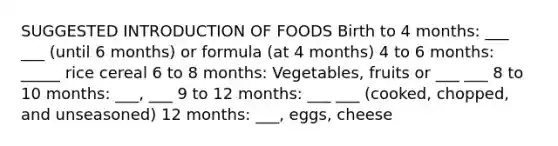 SUGGESTED INTRODUCTION OF FOODS Birth to 4 months: ___ ___ (until 6 months) or formula (at 4 months) 4 to 6 months: _____ rice cereal 6 to 8 months: Vegetables, fruits or ___ ___ 8 to 10 months: ___, ___ 9 to 12 months: ___ ___ (cooked, chopped, and unseasoned) 12 months: ___, eggs, cheese