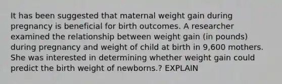 It has been suggested that maternal weight gain during pregnancy is beneficial for birth outcomes. A researcher examined the relationship between weight gain (in pounds) during pregnancy and weight of child at birth in 9,600 mothers. She was interested in determining whether weight gain could predict the birth weight of newborns.? EXPLAIN