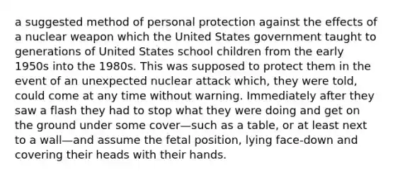 a suggested method of personal protection against the effects of a nuclear weapon which the United States government taught to generations of United States school children from the early 1950s into the 1980s. This was supposed to protect them in the event of an unexpected nuclear attack which, they were told, could come at any time without warning. Immediately after they saw a flash they had to stop what they were doing and get on the ground under some cover—such as a table, or at least next to a wall—and assume the fetal position, lying face-down and covering their heads with their hands.