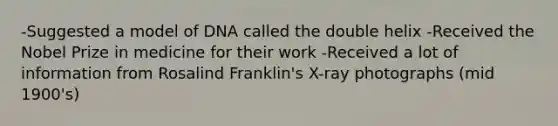 -Suggested a model of DNA called the double helix -Received the Nobel Prize in medicine for their work -Received a lot of information from Rosalind Franklin's X-ray photographs (mid 1900's)