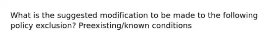 What is the suggested modification to be made to the following policy exclusion? Preexisting/known conditions