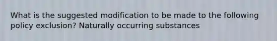 What is the suggested modification to be made to the following policy exclusion? Naturally occurring substances