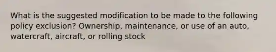 What is the suggested modification to be made to the following policy exclusion? Ownership, maintenance, or use of an auto, watercraft, aircraft, or rolling stock