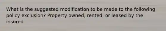 What is the suggested modification to be made to the following policy exclusion? Property owned, rented, or leased by the insured