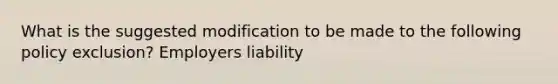 What is the suggested modification to be made to the following policy exclusion? Employers liability