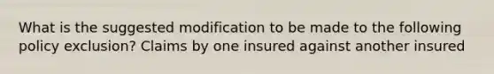 What is the suggested modification to be made to the following policy exclusion? Claims by one insured against another insured