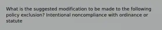 What is the suggested modification to be made to the following policy exclusion? Intentional noncompliance with ordinance or statute