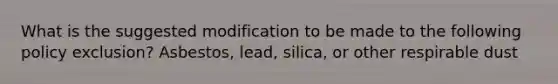 What is the suggested modification to be made to the following policy exclusion? Asbestos, lead, silica, or other respirable dust