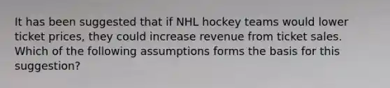 It has been suggested that if NHL hockey teams would lower ticket prices, they could increase revenue from ticket sales. Which of the following assumptions forms the basis for this suggestion?