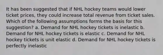 It has been suggested that if NHL hockey teams would lower ticket prices, they could increase total revenue from ticket sales. Which of the following assumptions forms the basis for this suggestion? a. Demand for NHL hockey tickets is inelastic b. Demand for NHL hockey tickets is elastic c. Demand for NHL hockey tickets is unit elastic d. Demand for NHL hockey tickets is perfectly inelastic