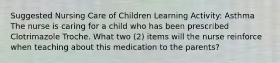 Suggested Nursing Care of Children Learning Activity: Asthma ​The nurse is caring for a child who has been prescribed Clotrimazole Troche. What two (2) items will the nurse reinforce when teaching about this medication to the parents?